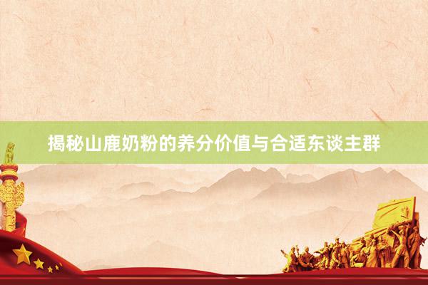 揭秘山鹿奶粉的养分价值与合适东谈主群