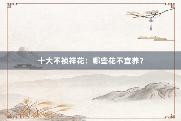 十大不祯祥花：哪些花不宜养？